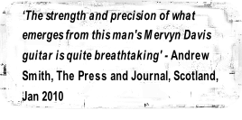 ‘The strength and precision of what 
emerges from this man's Mervyn Davis 
guitar is quite breathtaking' - Andrew 
Smith, The Press and Journal, Scotland, 
Jan 2010

