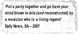 ‘Put a party together and go have your 
mind blown to bits (and reconstructed) by
a musician who is  a living legend’ 
Daily News, SA – 2007

