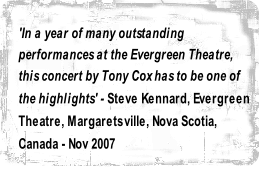 'In a year of many outstanding 
performances at the Evergreen Theatre, 
this concert by Tony Cox has to be one of 
the highlights' - Steve Kennard, Evergreen 
Theatre, Margaretsville, Nova Scotia, 
Canada - Nov 2007

